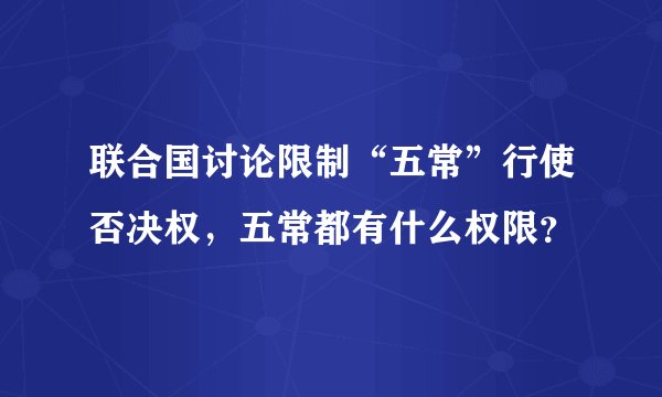联合国讨论限制“五常”行使否决权，五常都有什么权限？