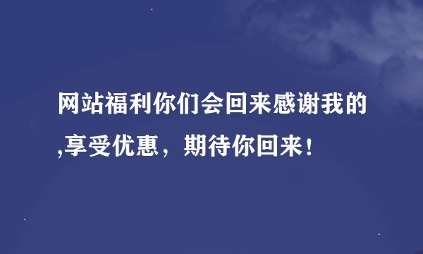 网站福利你们会回来感谢我的,享受优惠，期待你回来！