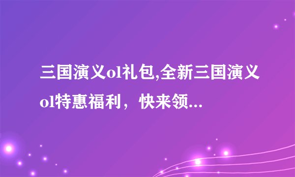三国演义ol礼包,全新三国演义ol特惠福利，快来领取礼包！