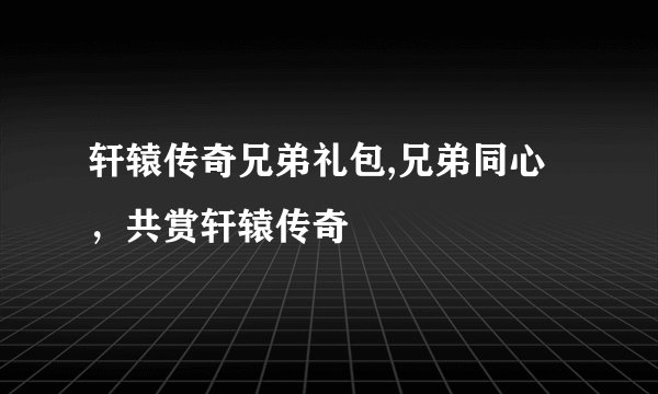 轩辕传奇兄弟礼包,兄弟同心，共赏轩辕传奇
