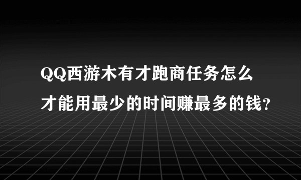 QQ西游木有才跑商任务怎么才能用最少的时间赚最多的钱？