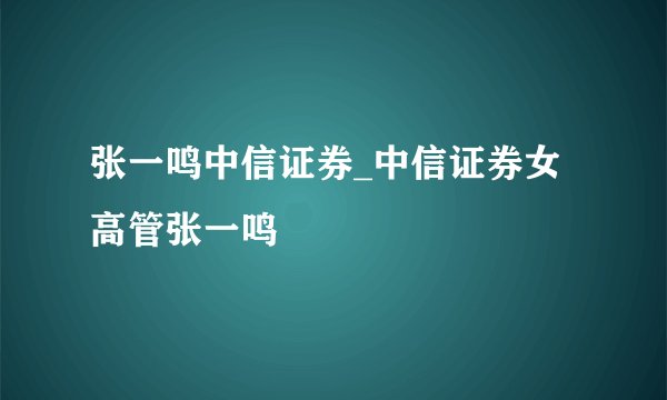 张一鸣中信证券_中信证券女高管张一鸣