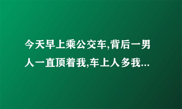今天早上乘公交车,背后一男人一直顶着我,车上人多我内向不敢出声,就