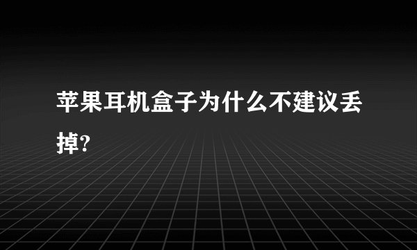 苹果耳机盒子为什么不建议丢掉?