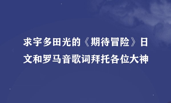 求宇多田光的《期待冒险》日文和罗马音歌词拜托各位大神