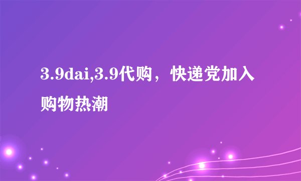 3.9dai,3.9代购，快递党加入购物热潮