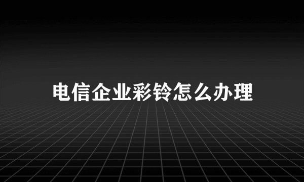 电信企业彩铃怎么办理