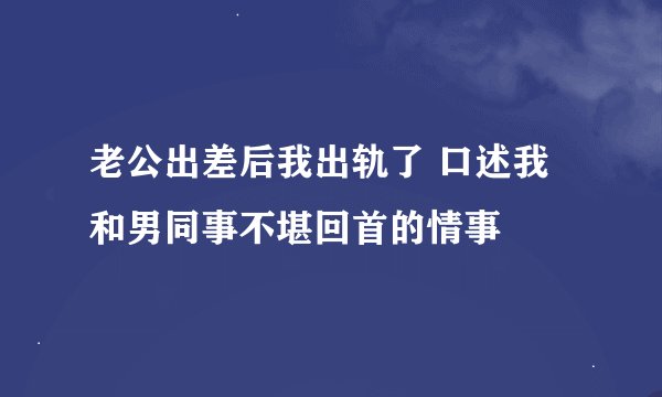 老公出差后我出轨了 口述我和男同事不堪回首的情事