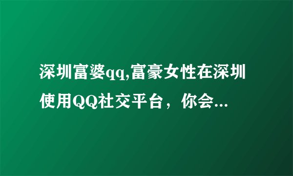 深圳富婆qq,富豪女性在深圳使用QQ社交平台，你会遇到哪些人？