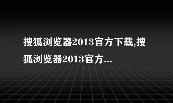 搜狐浏览器2013官方下载,搜狐浏览器2013官方下载——官方免费下载网站