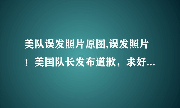 美队误发照片原图,误发照片！美国队长发布道歉，求好心人销毁原图