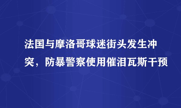 法国与摩洛哥球迷街头发生冲突，防暴警察使用催泪瓦斯干预