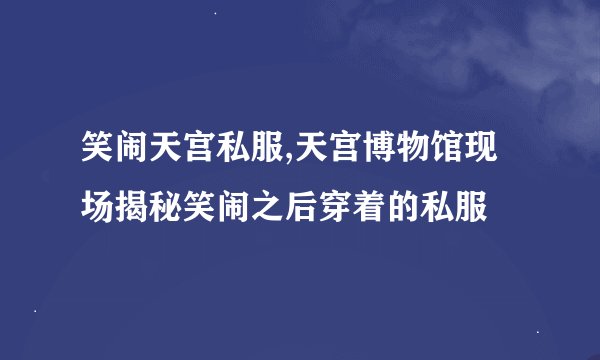 笑闹天宫私服,天宫博物馆现场揭秘笑闹之后穿着的私服