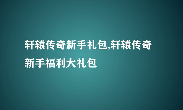 轩辕传奇新手礼包,轩辕传奇新手福利大礼包