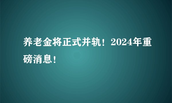 养老金将正式并轨！2024年重磅消息！