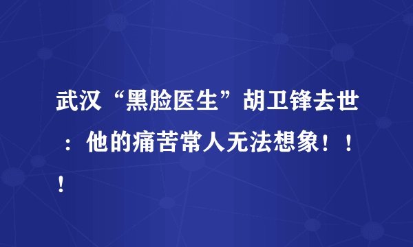 武汉“黑脸医生”胡卫锋去世 ：他的痛苦常人无法想象！！！