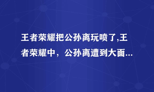 王者荣耀把公孙离玩喷了,王者荣耀中，公孙离遭到大面积喷骂！