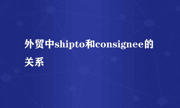 外贸中shipto和consignee的关系
