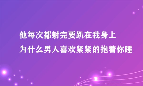 他每次都射完要趴在我身上 为什么男人喜欢紧紧的抱着你睡