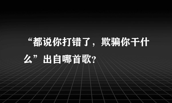 “都说你打错了，欺骗你干什么”出自哪首歌？