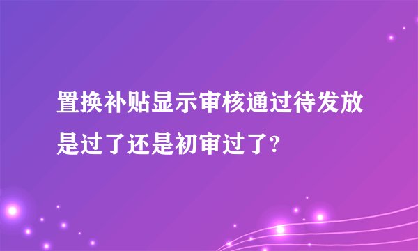 置换补贴显示审核通过待发放是过了还是初审过了?