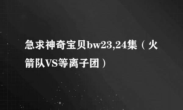 急求神奇宝贝bw23,24集（火箭队VS等离子团）