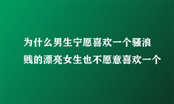 为什么男生宁愿喜欢一个骚浪贱的漂亮女生也不愿意喜欢一个
