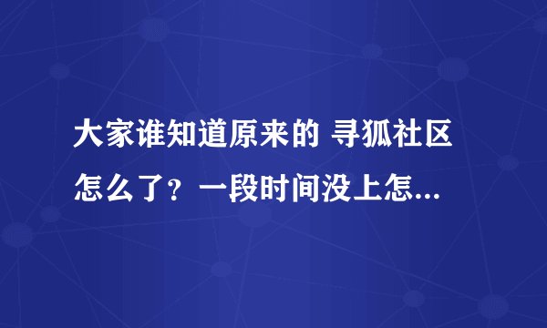 大家谁知道原来的 寻狐社区 怎么了？一段时间没上怎么没了？请知情者回答我的问题，急！！！