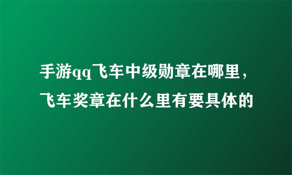 手游qq飞车中级勋章在哪里，飞车奖章在什么里有要具体的