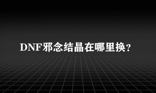 DNF邪念结晶在哪里换？