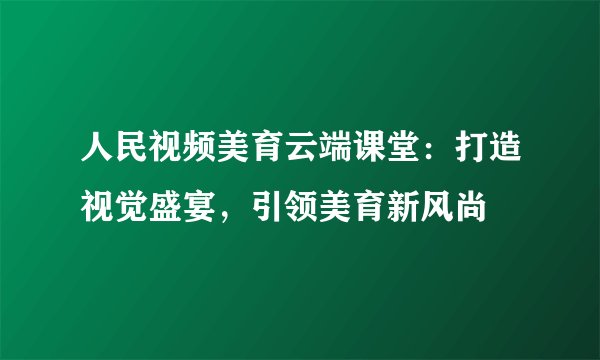 人民视频美育云端课堂：打造视觉盛宴，引领美育新风尚