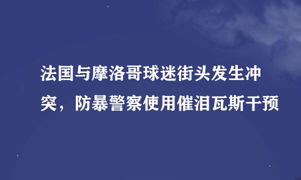 法国与摩洛哥球迷街头发生冲突，防暴警察使用催泪瓦斯干预