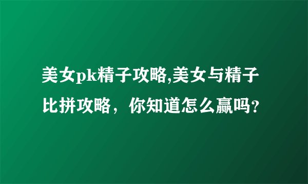 美女pk精子攻略,美女与精子比拼攻略，你知道怎么赢吗？