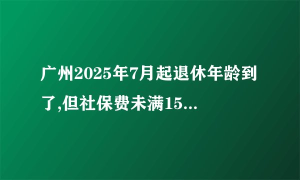 广州2025年7月起退休年龄到了,但社保费未满15年的能一次性补够吗