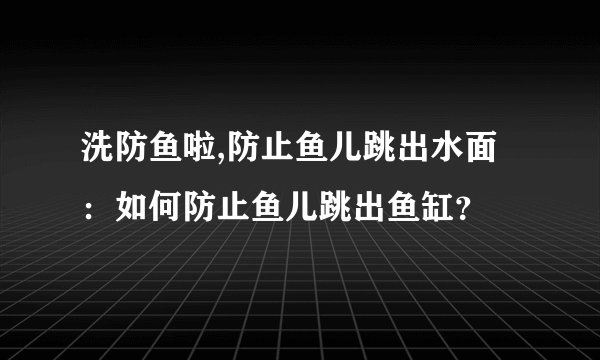 洗防鱼啦,防止鱼儿跳出水面：如何防止鱼儿跳出鱼缸？