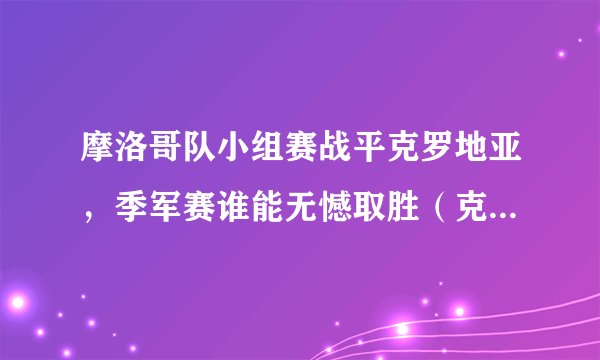 摩洛哥队小组赛战平克罗地亚，季军赛谁能无憾取胜（克罗地亚获胜概率更大）