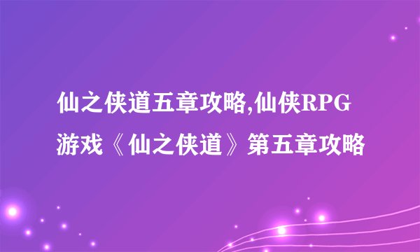 仙之侠道五章攻略,仙侠RPG游戏《仙之侠道》第五章攻略
