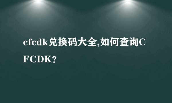 cfcdk兑换码大全,如何查询CFCDK？