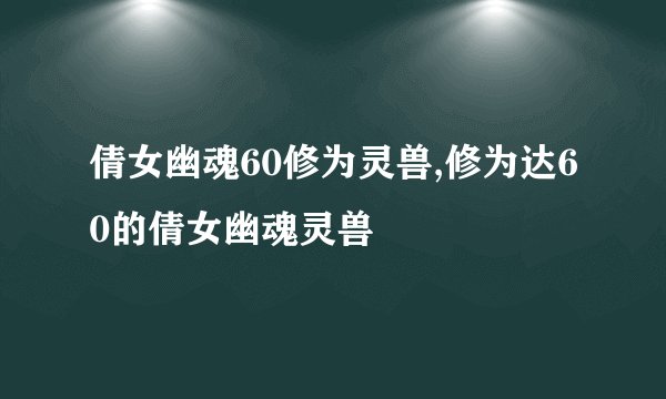 倩女幽魂60修为灵兽,修为达60的倩女幽魂灵兽