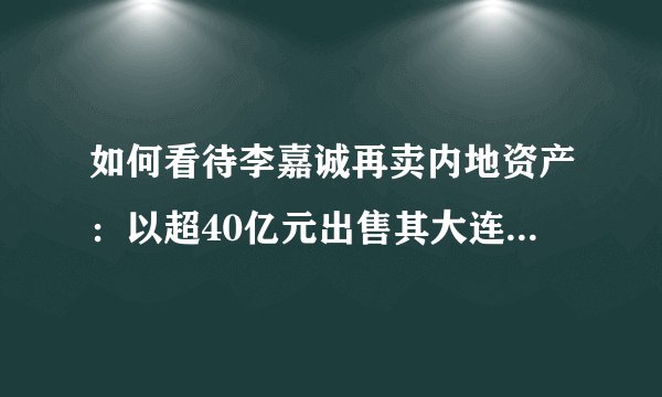 如何看待李嘉诚再卖内地资产：以超40亿元出售其大连地产项目？