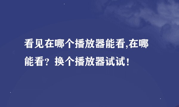 看见在哪个播放器能看,在哪能看？换个播放器试试！