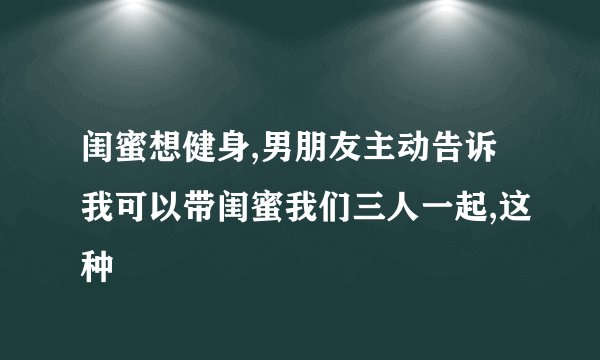 闺蜜想健身,男朋友主动告诉我可以带闺蜜我们三人一起,这种