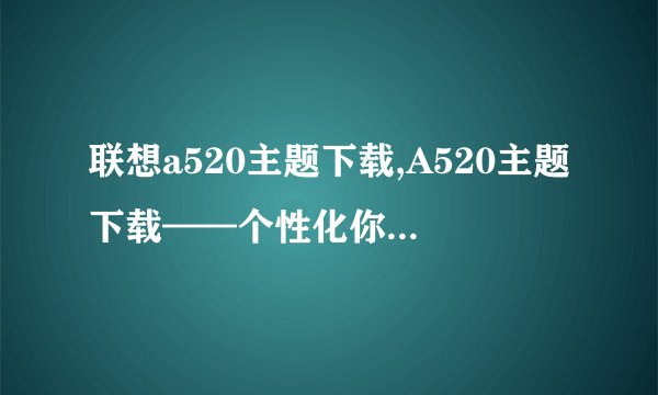 联想a520主题下载,A520主题下载——个性化你的手机新标题：个性化你的手机——A520主题下载