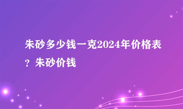 朱砂多少钱一克2024年价格表？朱砂价钱