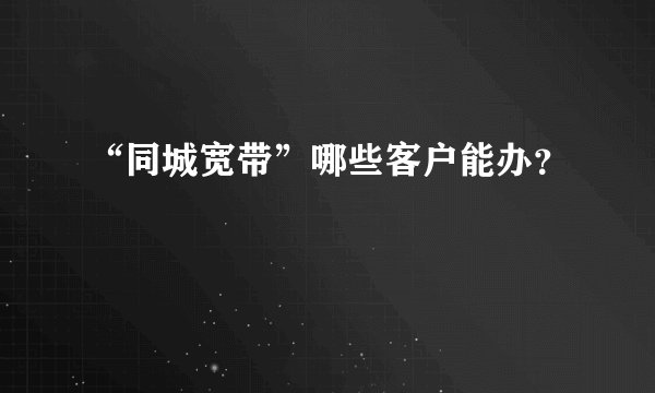 “同城宽带”哪些客户能办？