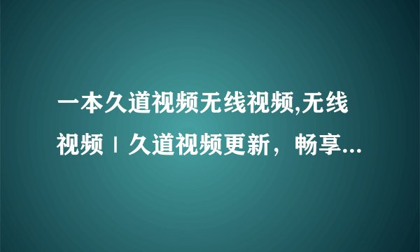 一本久道视频无线视频,无线视频｜久道视频更新，畅享更多精彩内容