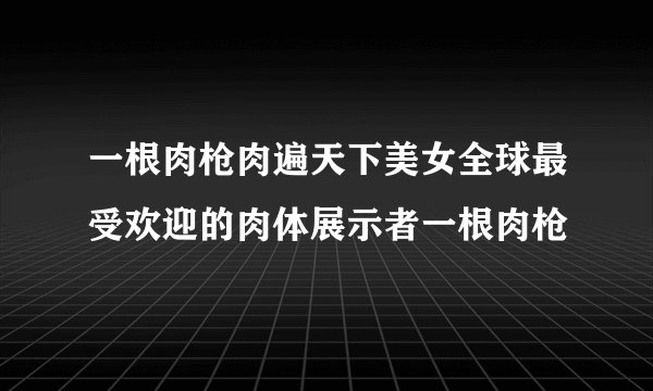 一根肉枪肉遍天下美女全球最受欢迎的肉体展示者一根肉枪