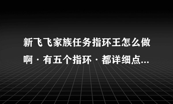 新飞飞家族任务指环王怎么做啊·有五个指环·都详细点不要图要字·最好是有经验者·谢谢·