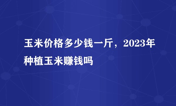 玉米价格多少钱一斤，2023年种植玉米赚钱吗
