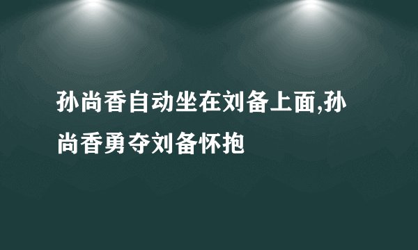 孙尚香自动坐在刘备上面,孙尚香勇夺刘备怀抱